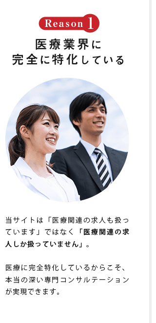 Reason1 医療業界に 完全に特化している 当サイトは「医療関連の求人も扱っています」ではなく「医療関連の求人しか扱っていません」。医療に完全特化しているからこそ、本当の深い専門コンサルテーションが実現できます。