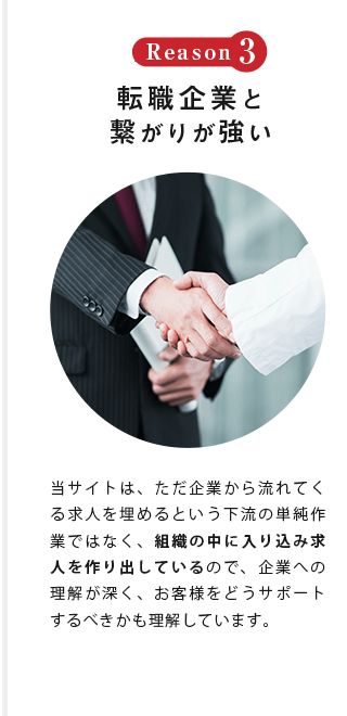 Reason3 転職企業と 繋がりが強い 当サイトは、ただ企業から流れてくる求人を埋めるという下流の単純作業ではなく、組織の中に入り込み求人を作り出しているので、企業への理解が深く、お客様をどうサポートするべきかも理解しています。