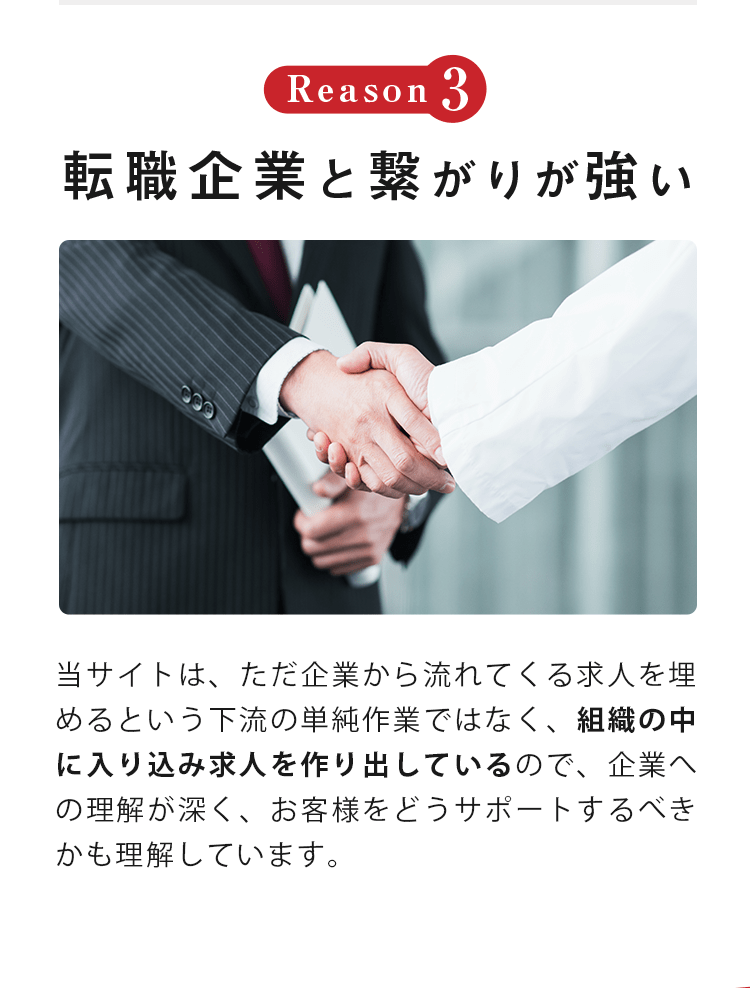 Reason3 転職企業と 繋がりが強い 当サイトは、ただ企業から流れてくる求人を埋めるという下流の単純作業ではなく、組織の中に入り込み求人を作り出しているので、企業への理解が深く、お客様をどうサポートするべきかも理解しています。