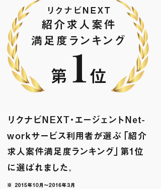 リクナビNEXT紹介求人案件 満足度ランキング第1位 リクナビNEXT・エージェントNetworkサービス利用者が選ぶ「紹介求人案件満足度ランキング」第1位に選ばれました。※ 2015年10月～2016年3月