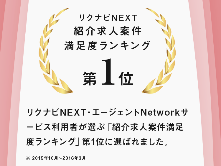 リクナビNEXT紹介求人案件 満足度ランキング第1位 リクナビNEXT・エージェントNetworkサービス利用者が選ぶ「紹介求人案件満足度ランキング」第1位に選ばれました。※ 2015年10月～2016年3月