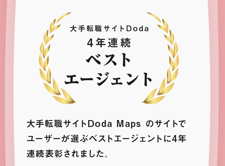 大手転職サイトDoda 4年連続ベスト エージェント 大手転職サイトDoda Maps のサイトでユーザーが選ぶベストエージェントに4年連続表彰されました。