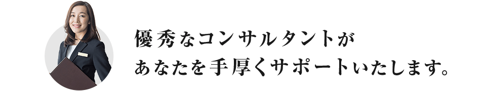 優秀なコンサルタントが あなたを手厚くサポートいたします。