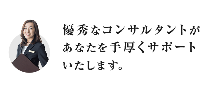 優秀なコンサルタントが あなたを手厚くサポートいたします。